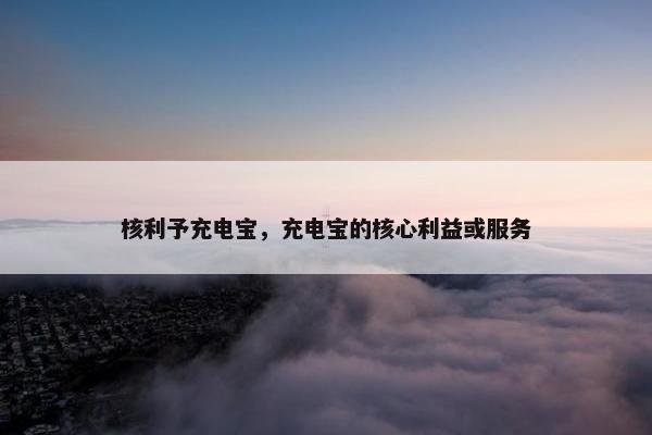 核利予充电宝，充电宝的核心利益或服务