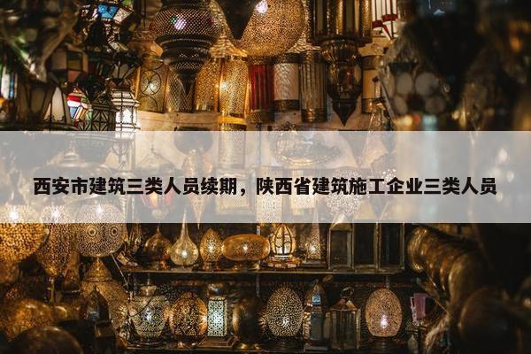 西安市建筑三类人员续期，陕西省建筑施工企业三类人员