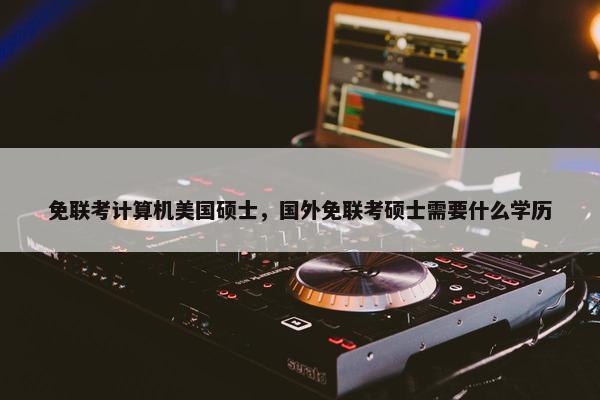 免联考计算机美国硕士，国外免联考硕士需要什么学历