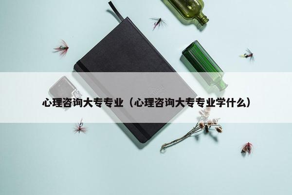 心理咨询大专专业（心理咨询大专专业学什么）
