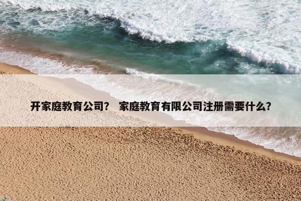 开家庭教育公司？ 家庭教育有限公司注册需要什么？