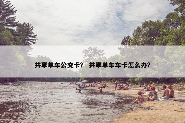 共享单车公交卡？ 共享单车车卡怎么办？