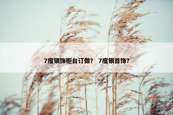 7度银饰柜台订做？ 7度银首饰？