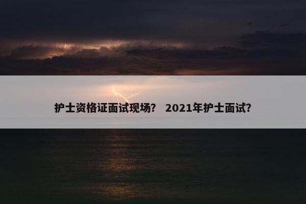 护士资格证面试现场？ 2021年护士面试？