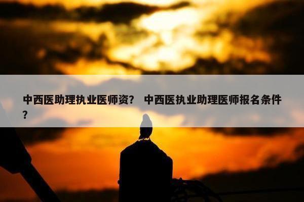 中西医助理执业医师资？ 中西医执业助理医师报名条件？