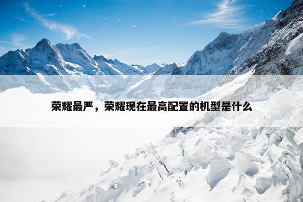 荣耀最严，荣耀现在最高配置的机型是什么