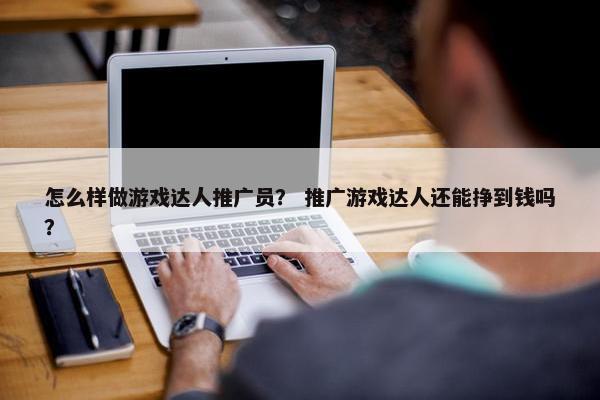 怎么样做游戏达人推广员？ 推广游戏达人还能挣到钱吗？