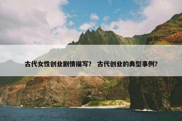 古代女性创业剧情描写？ 古代创业的典型事例？