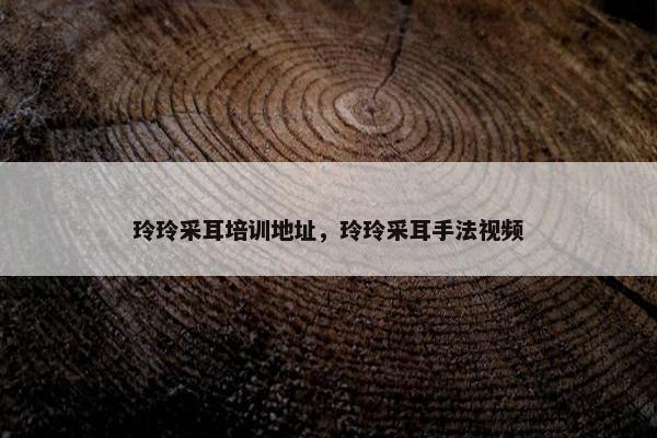 玲玲采耳培训地址，玲玲采耳手法视频