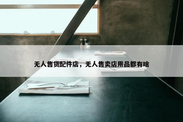 无人售货配件店，无人售卖店用品都有啥