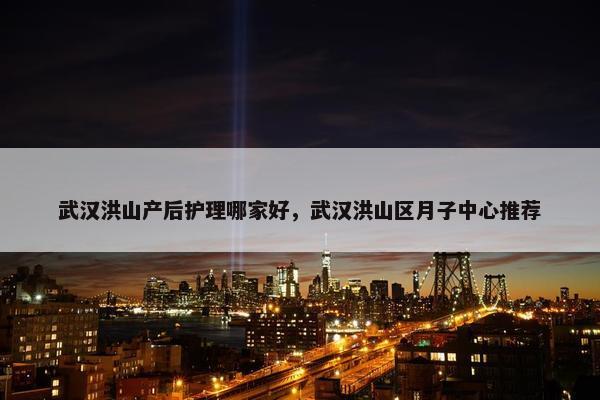 武汉洪山产后护理哪家好，武汉洪山区月子中心推荐