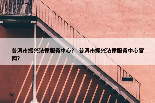 普洱市振兴法律服务中心？ 普洱市振兴法律服务中心官网？