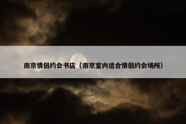 南京情侣约会书店（南京室内适合情侣约会场所）