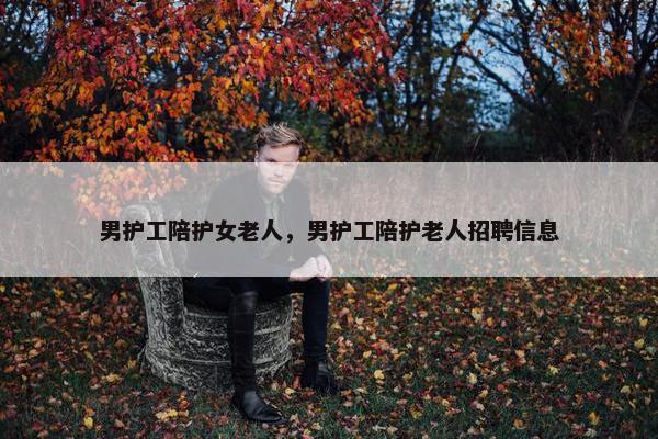 男护工陪护女老人，男护工陪护老人招聘信息