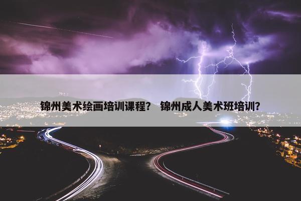 锦州美术绘画培训课程？ 锦州成人美术班培训？
