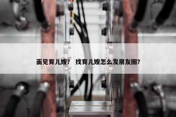 面见育儿嫂？ 找育儿嫂怎么发朋友圈？