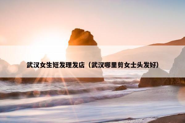 武汉女生短发理发店（武汉哪里剪女士头发好）