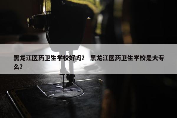 黑龙江医药卫生学校好吗？ 黑龙江医药卫生学校是大专么？