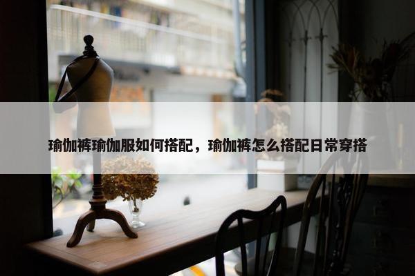 瑜伽裤瑜伽服如何搭配，瑜伽裤怎么搭配日常穿搭