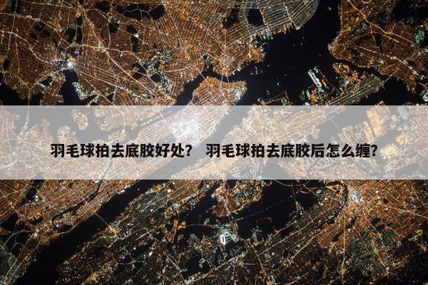 羽毛球拍去底胶好处？ 羽毛球拍去底胶后怎么缠？