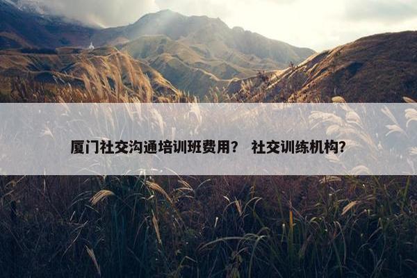 厦门社交沟通培训班费用？ 社交训练机构？
