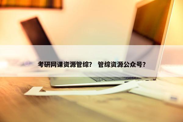 考研网课资源管综？ 管综资源公众号？