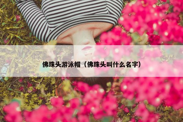 佛珠头游泳帽（佛珠头叫什么名字）