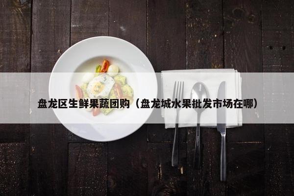盘龙区生鲜果蔬团购（盘龙城水果批发市场在哪）