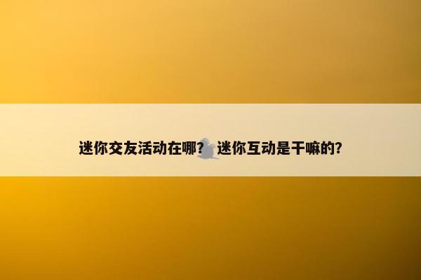 迷你交友活动在哪？ 迷你互动是干嘛的？