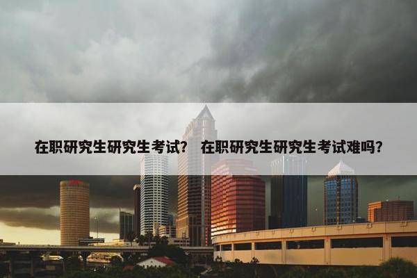 在职研究生研究生考试？ 在职研究生研究生考试难吗？