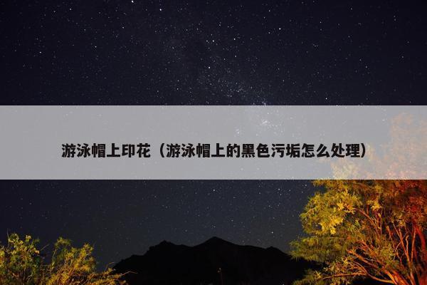 游泳帽上印花（游泳帽上的黑色污垢怎么处理）