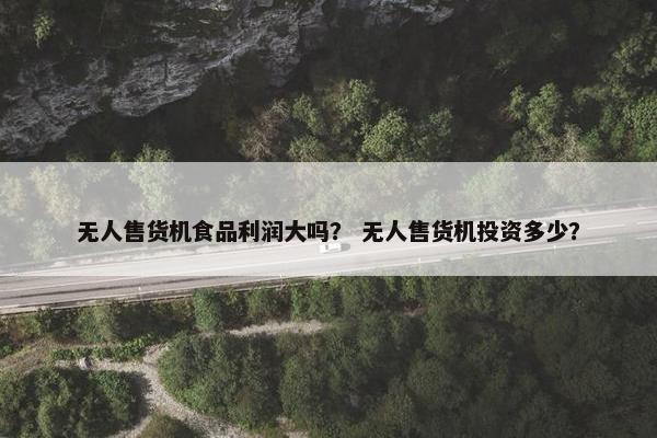 无人售货机食品利润大吗？ 无人售货机投资多少？