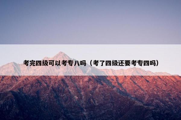 考完四级可以考专八吗（考了四级还要考专四吗）