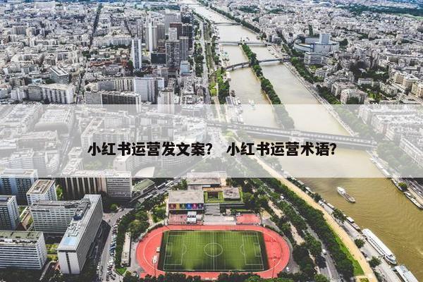 小红书运营发文案？ 小红书运营术语？