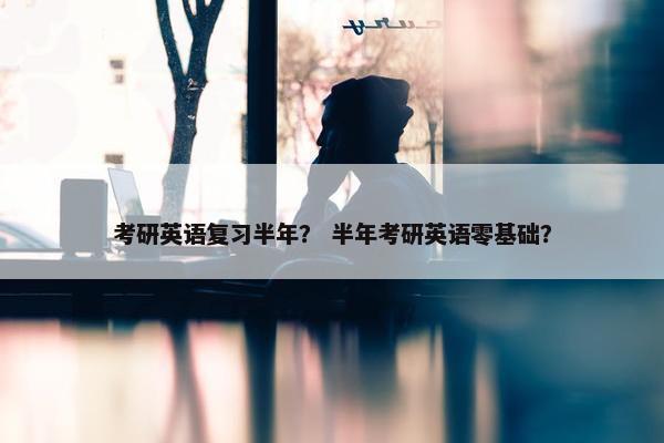 考研英语复习半年？ 半年考研英语零基础？