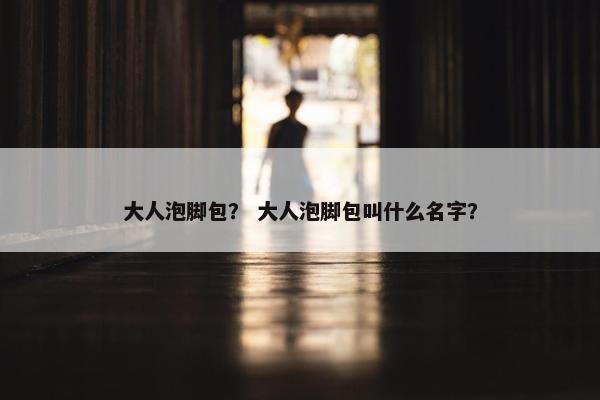 大人泡脚包？ 大人泡脚包叫什么名字？