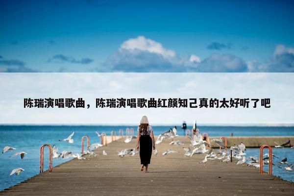 陈瑞演唱歌曲，陈瑞演唱歌曲红颜知己真的太好听了吧