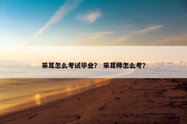 采耳怎么考试毕业？ 采耳师怎么考？